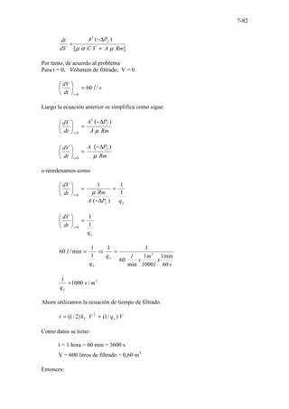 7-82
]
[
)
(
2
Rm
A
V
C
P
A
dV
dt f
µ
α
µ +
∆
−
=
Por tanto, de acuerdo al problema
Para t = 0, Volumen de filtrado, V = 0
s
l
dt
dV
t
/
60
0
=






=
Luego la ecuación anterior se simplifica como sigue:
Rm
A
P
A
dt
dV f
t µ
)
(
2
0
∆
−
=






=
Rm
P
A
dt
dV f
t µ
)
(
0
∆
−
=






=
o reordenamos como
o
f
t
q
P
A
Rm
dt
dV
1
1
)
(
1
0
=
∆
−
=






=
µ
o
t
q
dt
dV
1
1
0
=






=
s
x
l
m
x
l
q
q
l
o
o 60
min
1
1000
1
min
60
1
1
1
1
min
/
60 3
=
⇒
=
3
/
1000
1
m
s
qo
=
Ahora utilizamos la ecuación de tiempo de filtrado.
V
q
V
k
t o
C )
/
1
(
)
2
/
1
( 2
+
=
Como datos se tiene:
t = 1 hora = 60 min = 3600 s
V = 600 litros de filtrado = 0,60 m3
Entonces:
 