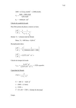 7-83
3600 = (1/2) (kC) (0,60)2
+ (1000) (0,60)
60
,
0
50
,
0
60
,
0
1000
3600
x
x
kC
−
=
kC = 16666,66 s/m6
Cálculo de caudal de lavado
Para filtro prensa de placas y marcos se tiene:
o
f
C
f
q
V
k
dt
dV
1
1
4
1
+
=






Donde: Vf = volumen total de filtrado
Datos: Vf = 600 litros = 0,60 m3
Reemplazando datos:






+
=






1000
60
,
0
66
,
16666
1
4
1
x
dt
dV
f
s
m
x
dt
dV
f
/
10
2727
,
2 3
5
−
=






Cálculo de tiempo de lavado
segundos
s
m
x
m
x
tlavado 3520
/
10
2727
,
2
10
8
3
5
3
3
=
= −
−
Capacidad de filtrado
*
)
(
t
t
t
V
C
F
L +
+
=
V = 600 lt = 0,60 m3
t = 3600 s (1 hora)
t1 = 3520 s
t*
= 35 x 60 = 2100 s (tiempo de descarga)
Luego,
 
