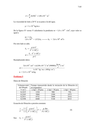 7-85
2
3
2
10
96
,
1
)
50
,
0
(
4
m
x
A −
=
=
π
La viscosidad de lodo a 20 ºC se su pone a la del agua.
µ = 1 x 10-3
kg/m.s
De la figura t/V versus V calculamos la pendiente m = 1,8 x 1012
s/m6
, cuyo valor es
igual a
m = ½ kC
1,8 x 1012
= (1/2) kC --------- kC = 3,6 x 106
m6
/s
Por otro lado se sabe.
C
P
A
k
P
A
C
k
f
C
f
C
µ
α
α
µ
)
(
)
(
2
2
∆
−
=
∆
−
=
Reemplazando datos:
)
/
40
(
.
/
10
1
/
)
.
(
)
90000
(
)
10
96
,
1
(
)
/
(
10
6
,
3
3
3
2
2
4
2
3
6
12
m
kg
s
m
kg
x
m
s
m
kg
m
x
s
m
x
−
−
=
α
α = 3,11 x 1013
m/kg
Problema 9
Datos de filtración
Volumen total
del filtrado
V (m3
)
Tiempo transcurrido desde la iniciación de la filtración (t)
en (segundos)
(-∆p) = 20 psia (-∆p) = 30 psia (-∆p) = 40 psia
0,1415 1224 900 756
0,2265 3060 2304 1872
0,2831 4752 3600 2916
0,3398 6840 5148 4212
Ecuación de filtración a presión constante
)
(
)
(
2
1
2
f
f P
A
Rm
V
P
A
C
V
t
∆
−
+








∆
−






=
µ
α
µ
(I)
Sea:
)
(
2
f
C
P
A
C
k
∆
−
=
α
µ
 