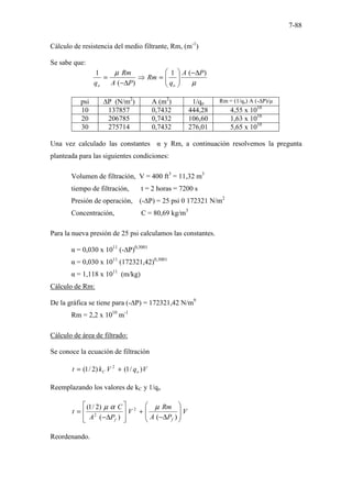 7-88
Cálculo de resistencia del medio filtrante, Rm, (m-1
)
Se sabe que:
µ
µ )
(
1
)
(
1 P
A
q
Rm
P
A
Rm
q o
o
∆
−








=
⇒
∆
−
=
psi ∆P (N/m2
) A (m2
) 1/qo Rm = (1/qo) A (-∆P)/µ
10 137857 0,7432 444,28 4,55 x 1010
20 206785 0,7432 106,60 1,63 x 1010
30 275714 0,7432 276,01 5,65 x 1010
Una vez calculado las constantes α y Rm, a continuación resolvemos la pregunta
planteada para las siguientes condiciones:
Volumen de filtración, V = 400 ft3
= 11,32 m3
tiempo de filtración, t = 2 horas = 7200 s
Presión de operación, (-∆P) = 25 psi 0 172321 N/m2
Concentración, C = 80,69 kg/m3
Para la nueva presión de 25 psi calculamos las constantes.
α = 0,030 x 1011
(-∆P)0,3001
α = 0,030 x 1011
(172321,42)0,3001
α = 1,118 x 1011
(m/kg)
Cálculo de Rm:
De la gráfica se tiene para (-∆P) = 172321,42 N/m9
Rm = 2,2 x 1010
m-1
Cálculo de área de filtrado:
Se conoce la ecuación de filtración
V
q
V
k
t o
C )
/
1
(
)
2
/
1
( 2
+
=
Reemplazando los valores de kC y 1/qo
V
P
A
Rm
V
P
A
C
t
f
f








∆
−
+








∆
−
=
)
(
)
(
)
2
/
1
( 2
2
µ
α
µ
Reordenando.
 
