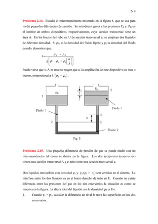 2- 9
Problema 2.14. Estudie el micromanómetro mostrado en la figura 8, que se usa para
medir pequeñas diferencias de presión. Se introducen gases a las presiones PA y PB en
el interior de ambos dispositivos, respectivamente, cuya sección transversal tiene un
área A. En los brazos del tubo en U de sección transversal a, se emplean dos líquidos
de diferente densidad. Si ρ1, es la densidad del fluido ligero y ρ2 la densidad del fluido
pesado, demostrar que.












+
−
−
=
A
a
g
p
p
h B
A
1
1 ρ
ρ
ρ
Puede verse que si A es mucho mayor que a, la ampliación de este dispositivo es mas o
menos, proporcional a ( )
1
2
/
1 ρ
ρ − .
Problema 2.15. Una pequeña diferencia de presión de gas se puede medir con un
micromanómetro tal como se ilustra en la figura. Los dos recipientes (reservorios)
tienen una sección transversal A y el tubo tiene una sección transversal a.
Dos líquidos inmiscibles con densidad ρ1 y ρ2 (ρ1 > ρ2) son vertidos en el sistema. La
interfase entre los dos líquidos es en el brazo derecho de tubo en U. Cuando no existe
diferencia entre las presiones del gas en los dos reservorios la situación es como se
muestra en la figura. La altura total del líquido con la densidad ρ2 es Ho.
1. Cuando p1 = p2, calcular la diferencia de nivel h entre las superficies en los dos
reservorios.
 