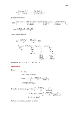 7-89














∆
−
+














∆
−
=
A
P
V
Rm
P
V
C
t
f
f
1
)
(
2
1
)
(
5
,
0 2
µ
α
µ
Reemplazando datos:














+












=
−
−
A
x
x
x
x
x
x
x
x
x
x 1
42
,
172321
32
,
11
10
2
,
2
10
1
2
1
42
,
172321
)
32
,
11
(
69
,
80
10
118
,
1
10
1
5
,
0
7200
10
3
2
11
3
A
A
206
,
1445
714
,
3354170
7200 2
+
=
Sea la función objetiva
7200
206
,
1445
714
,
3554170
2
−
+
=
A
A
Fo
Supuesto Calculado Supuesto calculado
(A) (Fo) (A) (Fo)
20 1557 22,2 76
22 209 22,4 - 52,07
23 - 418,5 22,3 - 11,88
22,31 5,45
22,32 - 0,97
22,319 - 0,33224
Respuesta A = 22,32 m2
------ A = 240,3 ft2
Problema 10
Datos:
A = 10 m2
(-∆P) = 2 atm = 202650
µ = 6,6 x 10-4
m
ft
x
lb
kg
x
s
x
ft
lb
3048
,
0
1
4539
,
0
µ = 0,9828 x 10-3
kg/m.s
Densidad de la torta sea ρC = 73,0 3
3
3
)
3048
.
0
(
4539
,
0 ft
x
lb
kg
x
ft
lb
C = 10,9 lb/ft3
= 3
3
3
)
3048
,
0
(
1
1
4539
,
0
9
,
10
m
ft
x
lb
kg
x
ft
lb
C = 117,34 kg/m3
Cálculo de masa total de sólido en la torta
 