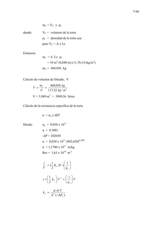 7-90
mC = VC x ρC
donde: VC = volumen de la torta
ρC = densidad de la torta sea:
pero VC = A x Lc
Entonces:
mc = A Lc ρC
= 10 m2
(0,040 m) (11,70,14 (kg/m3
)
mC = 468,056 kg
Cálculo de volumen de filtrado, V
3
/
32
,
117
056
,
468
m
kg
kg
C
m
V C
=
=
V = 3,989 m3
= 3989,56 litros
Cálculo de la resistencia específica de la torta
α = αo (-∆P)n
Donde: αo = 0,030 x 1011
η = 0.3001
-∆P = 202650
α = 0,030 x 1011
(802,650)0,3001
α = 1,1740 x 1011
m/kg
Rm = 1,63 x 1010
m-1








+
=
o
C
q
V
K
V
t 1
)
2
1
(
V
q
V
k
t
o
C 







+






=
1
2
1 2
)
(
2
f
C
P
A
C
k
∆
−
=
α
µ
 