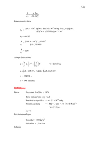 7-91
)
(
1
f
O P
A
Rm
q ∆
−
=
µ
Reemplazando datos:
2
2
2
3
11
3
.
/
)
202650
(
)
10
(
)
/
(
32
,
117
/
10
1740
,
1
..
/
10
9828
,
0
m
s
m
kg
x
m
m
kg
x
kg
m
x
x
s
m
kg
x
kC
−
=
kC = 667,97
)
202650
(
)
10
(
10
63
,
1
(
)
10
9828
,
0
(
1 10
3
x
x
qo
−
=
90
,
7
1
=
o
q
Tiempo de filtración
V
q
V
k
t
o
C 







+






=
1
2
1 2
V = 3,9889 m3
( ) )
989
,
3
(
)
90
,
7
(
)
989
,
3
(
97
,
667
5
,
0 2
+
= x
x
t
t = 5345,92 s
t = 89,0 minutos
Problema 11
Datos: Porcentaje de sólido = 10 %
Torta húmeda/torta seca = 2,2
Resistencia específica = α = 2,5 x 1010
m/kg
Presión constante = (-∆P) = 3 atm = 3 x 101325 N/m2
=
303975 N/m2
CS = ?
Propiedades del agua
Densidad = 1000 kg/m3
viscosidad = 1,2 m Pa.s
Solución
 