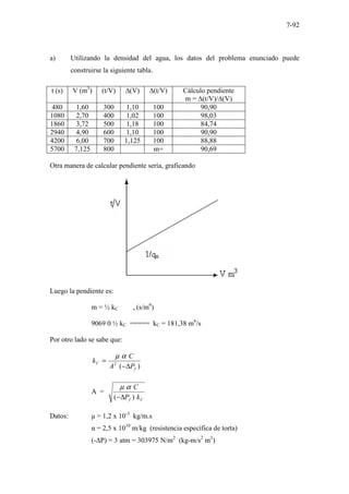 7-92
a) Utilizando la densidad del agua, los datos del problema enunciado puede
construirse la siguiente tabla.
t (s) V (m3
) (t/V) ∆(V) ∆(t/V) Cálculo pendiente
m = ∆(t/V)/∆(V)
480 1,60 300 1,10 100 90,90
1080 2,70 400 1,02 100 98,03
1860 3,72 500 1,18 100 84,74
2940 4,90 600 1,10 100 90,90
4200 6,00 700 1,125 100 88,88
5700 7,125 800 m= 90,69
Otra manera de calcular pendiente sería, graficando
Luego la pendiente es:
m = ½ kC , (s/m6
)
9069 0 ½ kC ===== kC = 181,38 m6
/s
Por otro lado se sabe que:
)
(
2
f
C
P
A
C
k
∆
−
=
α
µ
A =
C
f k
P
C
)
( ∆
−
α
µ
Datos: µ = 1,2 x 10-3
kg/m.s
α = 2,5 x 1010
m/kg (resistencia específica de torta)
(-∆P) = 3 atm = 303975 N/m2
(kg-m/s2
m2
)
 