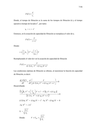 7-94
C
t
V
C
F =
)
(
Donde, el tiempo de filtración es la suma de los tiempos de filtración (t) y el tiempo
operativo (tiempo de lavado) t1
, por tanto:
tC = t + t1
Entonces, en la ecuación de capacidad de filtración se reemplaza el valor de tC
1
)
(
t
t
V
C
F
+
=
Donde:
V
q
V
k
t
o
C 







+






=
1
2
1 2
Reemplazando el valor de t en la ecuación de capacidad de filtración
1
2
)
/
1
(
)
2
/
1
(
)
(
t
V
q
V
k
V
C
F
o
C +
+
=
Las condiciones óptimas de filtración se obtiene, al maximizar la función de capacidad
de filtración, es decir:
( ) 0
)
/
1
(
)
2
/
1
(
[
1
2
=






+
+
=
t
V
q
V
k
V
dV
d
dV
C
F
d
o
C
Desarrollando
( ) [ ]
[ ] 0
)
/
1
(
2
/
1
)
/
1
(
1
2
1
2
1
2
1
2
=
+
+
+
−
+






+
t
V
q
V
k
q
V
k
V
t
V
q
V
k
o
C
o
C
o
C
(1/2) kC V2
+ (1/qo) V + t1
– kC V2
– (1/qo) V = 0
- kC V2
= - 2 t1
V =
C
k
t1
2
Donde:
C
OP
k
t
V
V
1
2
=
=
 
