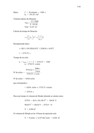 7-95
Datos: t1
= 26 minutos = 1560 s
kC = 181,38 s/m3
Volumen óptimo de filtración
38
,
181
1560
2 x
Vop =
Vop = 4,147 m3
Cálculo de tiempo de filtración
V
q
V
k
t
o
C 







+






=
1
2
1 2
Reemplazando datos:
( ) ( )
147
,
4
56
,
148
)
147
,
4
(
38
,
181
5
,
0 2
x
x
t +
=
t = 2175,72 s
Tiempo de un ciclo
tC = tciclo = t + t1
= 2175,72 + 1560
tC = 3735,72 s/ciclo
Nº de ciclos =
ciclo
s
hora
s
x
horas
/
75
,
3735
1
3600
10
Nº de ciclos = 9,636 ciclos
que corresponde a
= 0,636 ciclos x 3735,72 s/ciclos
= 2375,9 s
Para este tiempo el volumen de filtrado obtenido se calcula como:
2375,9 = (0,5 x 181,38) V2
+ 148,56 V
90,69 V2
+ 148,56 V - 2375,9 = 0
V = 4,364 m3
El volumen de filtrado en las 10 horas de operación será:
V = 9 ciclos x 4,147 8m3
/ciclo + 4,364 m3
 