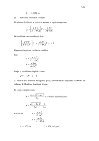 7-96
V = 41,6870 m3
c) Filtración a volumen constante
El volumen de filtrado se obtiene a partir de la siguiente ecuación
)
(
)
(
2
f
f P
A
Rm
V
P
A
C
V
t
∆
−
+








∆
−
=
µ
α
µ
Desarrollando esta ecuación de tiene:
0
)
(
)
(
2
2
=
−
∆
−
+








∆
−
t
V
P
A
Rm
V
P
A
C
f
f
µ
α
µ
Hacemos el siguiente cambio de variables
Sea:
)
(
2
f
P
A
C
a
∆
−
=
α
µ
)
( f
P
A
Rm
b
∆
−
=
µ
Luego la ecuación se simplifica como:
a V2
+ b V - t = 0
Al resolver esta ecuación de segundo grado, tomando la raiz adecuada, se obtiene un
volumen de filtrado en función de tiempo.
La solución es como sigue
a
C
a
b
b
V
2
4
2
−
±
−
= es lo mismo expresar como:
a
b
a
C
a
b
V
2
)
(
2
4
2
−
−
=
Cálculo de: a =
f
P
A
C
∆
2
α
µ
b =
)
( f
P
A
Rm
∆
−
µ
A = 8,35 m2
C = 128,20 kg/m3
 