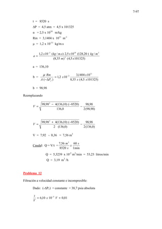 7-97
t = 8520 s
∆P = 4,5 atm = 4,5 x 101325
α = 2,5 x 1010
m/kg
Rm = 3,1404 x 1011
m-1
µ = 1,2 x 10-11
kg/m.s
)
101325
5
,
4
(
)
35
,
8
(
/
(
20
,
128
(
10
5
,
2
)
.
/
(
10
2
,
1
2
3
19
3
x
m
m
kg
x
s
m
kg
x
a
−
=
a = 136,10
b =
)
( f
P
A
Rm
∆
−
µ
)
101325
5
,
4
(
35
,
8
10
1404
,
3
10
2
,
1
11
3
x
x
x
x −
=
b = 98,98
Reemplazando
)
98
,
98
(
2
98
,
98
0
,
136
)
8520
(
)
10
,
136
(
4
98
,
98 2
−
−
−
=
V
)
0
,
136
(
2
98
,
98
)
0
,
136
(
2
)
8520
(
)
10
,
136
(
4
98
,
98 2
−
−
+
=
V
V = 7,92 - 0,36 = 7,56 m3
Caudal: Q = V/t =
min
1
60
8520
56
,
7 3
s
x
s
m
Q = 5,3239 x 10-2
m3
/min = 53,23 litros/min
Q = 3,19 m3
/h
Problema 12
Filtración a velocidad constante e incompresible:
Dado: (-∆P1) = constante = 38,7 psia absoluta
01
,
0
10
10
,
6 5
+
= −
V
x
V
t
 