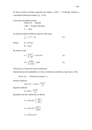 7-98
Se desea calcular el tiempo requerido para llegar a (-∆P2) = 50 lb/pulg2
absoluta a
velocidad de filtración constante Q = 10 lt/s
Como dato del problema indica:
tiempo, (t) = segundo
(-∆P) = lb/pulg2
(absoluta)
V = litros
La expresión anterior podemos expresar como sigue:
B
V
A
V
t K
+
= (1)
Donde: K = (1/2) kC
B = (1/qo)
De donde se sabe
5
2
10
10
,
6 −
=
∆
= x
P
A
C
k
f
α
µ
(2)
01
,
0
)
(
=
∆
−
=
f
P
A
Rm
B
µ
(3)
Cálculo de A y B para las nuevas condiciones.
Suponiendo que las propiedades y el área se mantienen constantes, al igual que α y Rm.
De Ec. (2): Cálculo de constante A
Primera condición
2
1
5
)
(
10
10
,
6
A
C
P
x
α
µ
=
∆
−
−
Segunda condición
2
2 )
(
A
C
P
k
α
µ
=
∆
−
Igualando estas dos expresiones se obtiene








∆
−
∆
−
= −
2
1
5
10
10
,
6
P
P
x
k






= −
0
,
50
7
,
38
10
10
,
6 5
x
k
5
10
7214
,
4 −
= x
k
 
