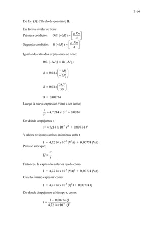 7-99
De Ec. (3): Cálculo de constante B.
En forma similar se tiene:
Primera condición: 





=
∆
−
A
Rm
P
µ
)
(
01
,
0 1
Segunda condición: 





=
∆
−
A
Rm
P
B
µ
)
( 2
Igualando estas dos expresiones se tiene:
)
(
)
(
01
,
0 2
1 P
B
P ∆
−
=
∆
−








∆
−
∆
−
=
2
1
01
,
0
P
P
x
B






=
50
7
,
38
01
,
0 x
B
B = 0,00774
Luego la nueva expresión viene a ser como:
0074
,
0
10
7214
,
4 5
+
= −
x
V
t
De donde despejamos t
t = 4,7214 x 10-5
V2
+ 0,00774 V
Y ahora dividimos ambos miembros entre t
1 = 4,7214 x 10-5
(V2
/t) + 0,00774 (V/t)
Pero se sabe que:
t
V
Q =
Entonces, la expresión anterior queda como
1 = 4,7214 x 10-5
(V/t)2
+ 0,00774 (V/t)
O es lo mismo expresar como:
1 = 4,7214 x 10-5
(Q2
t + 0,00774 Q
De donde despejamos el tiempo t, como:
2
5
10
7214
,
4
00774
,
0
1
Q
x
Q
t −
−
=
 