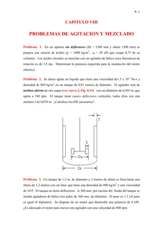 8- 1
CAPITULO VIII
PROBLEMAS DE AGITACION Y MEZCLADO
Problema 1. En un aparato sin deflectores (Dt = 1200 mm y altura 1500 mm) se
prepara una mezcla de ácidos (ρ = 1600 kg/m3
, µ = 20 cP) que ocupa 0,75 de su
volumen. Los ácidos iniciales se mezclan con un agitador de hélice cuya frecuencia de
rotación es de 3,5 rps. Determinar la potencia requerida para la instalación del motor
eléctrico.
Problema 2. Se desea agitar un líquido que tiene una viscosidad de1,5 x 10-3
Pa-s y
densidad de 969 kg/m3
en un tanque de 0,91 metros de diámetro. El agitador será de
turbina abierta de seis aspas (ver curva 2, Fig. 8.13) con un diámetro de 0,305 m, que
opera a 180 rpm. El tanque tiene cuatro deflectores verticales, todos ellos con una
anchura J de 0,076 m. ¿Calcúlese los kW necesarios?.
Problema 3. Un tanque de 1,2 m. de diámetro y 2 metros de altura se llena hasta una
altura de 1,2 metros con un latex que tiene una densidad de 800 kg/m3
y una viscosidad
de 10 P. El tanque no tiene deflectores. A 360 mm. por encima del fondo del tanque se
instala agitadores de hélice tres palas de 360 mm. de diámetro. El paso es 1:1 (el paso
es igual al diámetro). Se dispone de un motor que desarrolla una potencia de 8 kW.
¿Es adecuado el motor para mover este agitador con una velocidad de 800 rpm.
 