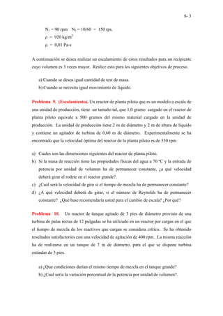 8- 3
N1 = 90 rpm N1 = 10/60 = 150 rps.
ρ = 920 kg/m2
µ = 0,01 Pa-s
A continuación se desea realizar un escalamiento de estos resultados para un recipiente
cuyo volumen es 3 veces mayor. Realice esto para los siguientes objetivos de proceso.
a) Cuando se desea igual cantidad de test de masa.
b) Cuando se necesita igual movimiento de líquido.
Problema 9. (Escalamiento). Un reactor de planta piloto que es un modelo a escala de
una unidad de producción, tiene un tamaño tal, que 1,0 gramo cargado en el reactor de
planta piloto equivale a 500 gramos del mismo material cargado en la unidad de
producción. La unidad de producción tiene 2 m de diámetro y 2 m de altura de líquido
y contiene un agitador de turbina de 0,60 m de diámetro. Experimentalmente se ha
encontrado que la velocidad óptima del reactor de la planta piloto es de 330 rpm.
a) Cuales son las dimensiones siguientes del reactor de planta piloto.
b) Si la masa de reacción tiene las propiedades físicas del agua a 70 ºC y la entrada de
potencia por unidad de volumen ha de permanecer constante, ¿a qué velocidad
deberá girar el rodete en el reactor grande?.
c) ¿Cuál será la velocidad de giro si el tiempo de mezcla ha de permanecer constante?
d) ¿A qué velocidad deberá de girar, si el número de Reynolds ha de permanecer
constante? ¿Qué base recomendaría usted para el cambio de escala? ¿Por qué?
Problema 10. Un reactor de tanque agitado de 3 pies de diámetro provisto de una
turbina de palas rectas de 12 pulgadas se ha utilizado en un reactor por cargas en el que
el tiempo de mezcla de los reactivos que cargan se considera crítico. Se ha obtenido
resultados satisfactorios con una velocidad de agitación de 400 rpm. La misma reacción
ha de realizarse en un tanque de 7 m de diámetro, para el que se dispone turbina
estándar de 3 pies.
a) ¿Que condiciones darían el mismo tiempo de mezcla en el tanque grande?
b) ¿Cual sería la variación porcentual de la potencia por unidad de volumen?.
 