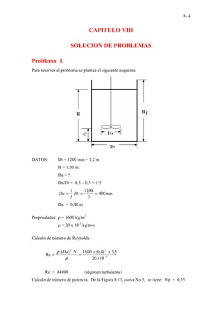 8- 4
CAPITULO VIII
SOLUCION DE PROBLEMAS
Problema 1.
Para resolver el problema se plantea el siguiente esquema:
DATOS: Dt = 1200 mm = 1,2 m
H = 1,50 m.
Da = ?
Da/Dt = 0,3 – 0,5 = 1/3
mm
Dt
Da 400
3
1200
3
1
=
=
=
Da = 0,40 m
Propriedades: ρ = 1600 kg/m3
µ = 20 x 10-3
kg/m-s
Cálculo de número de Reynolds.
3
2
2
10
20
5
,
3
)
4
,
0
(
1600
)
(
Re −
=
=
x
x
x
N
Da
µ
ρ
Re = 44800 (régimen turbulento)
Calculo de número de potencia. De la Figura 8.13, curva No 5, se tiene: Np = 0,35
 