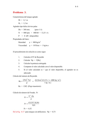 8- 8
Problema 3.
Características del tanque agitado
Dt = 1,2 m
HL = 1,2 m
Agitador tipo hélice de tres palas
Da = 360 mm. (paso 1:1)
N = 800 rpm = 800/60 = 13,33 r/s
P = 8 kW (disponible)
Propiedades del latex:
Densidad: ρ = 800 kg/m3
Viscosidad: µ = 10 Poise = 1 kg/m.s
El procedimiento de solución es como sigue:
1. Calcular el Nº de Reynolds
2. Calcular Np = f [Re]
3. Calcular la potencia entregada
4. Comparar el valor calculado con el valor disponoble
5. Si el valor calculado es < que el valor disponible, el agitador no es
adecuado
Cálculo del número de Reynolds
( )
2 2 3
(0,36 ) (13,33 / (800 / )
Re
1 / .
Da N m r s kg m
kg m s
ρ
µ
= =
Re = 1382 (Flujo transitorio)
Cálculo de número de Froude, Fr
g
Da
N
Fr
2
=
81
,
9
)
36
,
0
(
)
33
,
13
( 2
=
Fr
Fr = 6,52
De la Fig. 8.17 para tanques sin deflectores: Np = 0,73
 