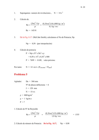 8- 10
1. Supongamos numero de revoluciones , N = 14 s-1
2. Cálculo de.
( )
2 2 3
(0,36 ) (14) (800 / )
Re
0,1 / .
Da N m kg m
kg m s
ρ
µ
= =
Re = 14518
3. De la Fig. 8.17 (McCabe Smith), calculamos el No de Potencia, Np
Np = 0,58 (por interpolación)
4. Cálculo de potencia
P = Np x N3
x Da3
x ρ
= 0,58 x 143
x 0,365
x 800
P = 7699 ≈ 8 kW, valor próximo
Por tanto: N ≡ 14 rev/s (Pcalculado = Pdado)
Problema 5
Agitador: Da = 360 mm
Nº de placas deflectoras = 4
J = 120 mm
N = 15 r/s
ρ = 800 kg/m3
µ = 1 kg/m.s
P = ?
1. Cálculo de Nº de Reynolds
( )
2 2 3
(0,36 ) (15) (800 / )
Re
1,0 / .
Da N m kg m
kg m s
ρ
µ
= = = 1555
2. Cálculo de número de Potencia: De la Fig. 8.17, Np = 0,90
 