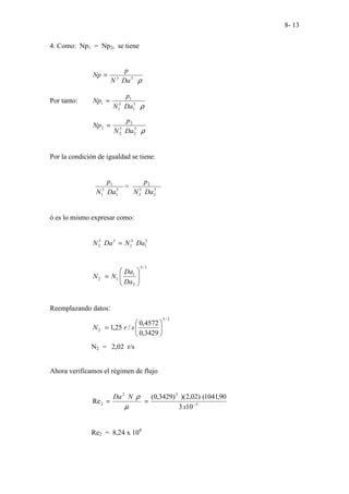 8- 13
4. Como: Np1 = Np2, se tiene
ρ
5
3
Da
N
p
Np =
Por tanto:
ρ
5
1
5
1
1
1
Da
N
p
Np =
ρ
5
2
5
2
2
2
Da
N
p
Np =
Por la condición de igualdad se tiene:
5
1
3
1
1
Da
N
p
= 5
2
5
2
2
Da
N
p
ó es lo mismo expresar como:
5
1
3
1
5
3
2 Da
N
Da
N =
3
/
5
2
1
1
2 







=
Da
Da
N
N
Reemplazando datos:
3
/
5
2
3429
,
0
4572
,
0
/
25
,
1 





= s
r
N
N2 = 2,02 r/s
Ahora verificamos el régimen de flujo
3
2
2
2
10
3
90
,
1041
(
)
02
,
2
)(
)
3429
,
0
(
Re −
=
=
x
N
Da
µ
ρ
Re2 = 8,24 x 104
 