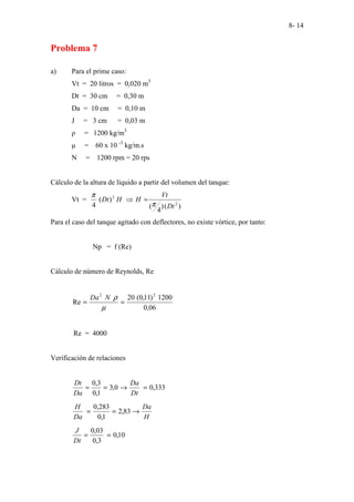 8- 14
Problema 7
a) Para el prime caso:
Vt = 20 litros = 0,020 m3
Dt = 30 cm = 0,30 m
Da = 10 cm = 0,10 m
J = 3 cm = 0,03 m
ρ = 1200 kg/m3
µ = 60 x 10 -3
kg/m.s
N = 1200 rpm = 20 rps
Cálculo de la altura de líquido a partir del volumen del tanque:
Vt =
)
(
)
4
(
)
(
4 2
2
Dt
Vt
H
H
Dt
π
π
=
⇒
Para el caso del tanque agitado con deflectores, no existe vórtice, por tanto:
Np = f (Re)
Cálculo de número de Reynolds, Re
06
,
0
1200
)
11
,
0
(
20
Re
2
2
=
=
µ
ρ
N
Da
Re = 4000
Verificación de relaciones
333
,
0
0
,
3
1
,
0
3
,
0
=
→
=
=
Dt
Da
Da
Dt
H
Da
Da
H
→
=
= 83
,
2
1
,
0
283
,
0
10
,
0
3
,
0
03
,
0
=
=
Dt
J
 