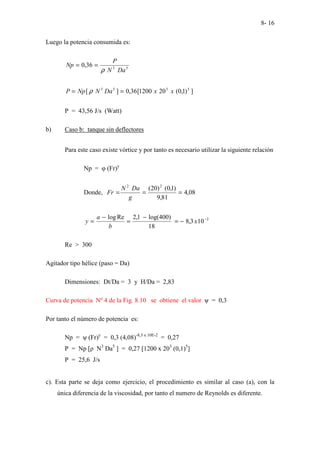 8- 16
Luego la potencia consumida es:
5
3
36
,
0
Da
N
P
Np
ρ
=
=
]
)
1
,
0
(
20
1200
[
36
,
0
]
[ 5
3
5
3
x
x
Da
N
Np
P =
= ρ
P = 43,56 J/s (Watt)
b) Caso b: tanque sin deflectores
Para este caso existe vórtice y por tanto es necesario utilizar la siguiente relación
Np = φ (Fr)y
Donde, 08
,
4
81
,
9
)
1
,
0
(
)
20
( 2
2
=
=
=
g
Da
N
Fr
2
10
3
,
8
18
)
400
log(
1
,
2
Re
log −
−
=
−
=
−
= x
b
a
y
Re > 300
Agitador tipo hélice (paso = Da)
Dimensiones: Dt/Da = 3 y H/Da = 2,83
Curva de potencia Nº 4 de la Fig. 8.10 se obtiene el valor ψ = 0,3
Por tanto el número de potencia es:
Np = ψ (Fr)y
= 0,3 (4,08)-8,3 x 10E-2
= 0,27
P = Np [ρ N3
Da5
] = 0,27 [1200 x 203
(0,1)5
]
P = 25,6 J/s
c). Esta parte se deja como ejercicio, el procedimiento es similar al caso (a), con la
única diferencia de la viscosidad, por tanto el numero de Reynolds es diferente.
 