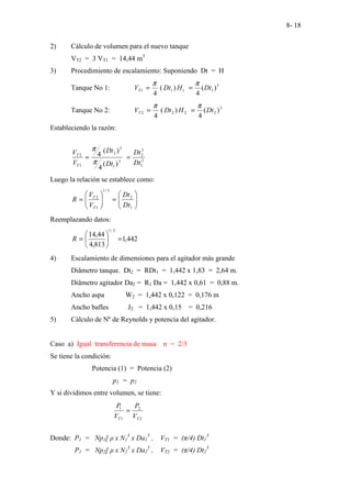 8- 18
2) Cálculo de volumen para el nuevo tanque
VT2 = 3 VT1 = 14,44 m3
3) Procedimiento de escalamiento: Suponiendo Dt = H
Tanque No 1: 3
1
1
1
1 )
(
4
)
(
4
Dt
H
Dt
VT
π
π
=
=
Tanque No 2: 3
2
2
2
2 )
(
4
)
(
4
Dt
H
Dt
VT
π
π
=
=
Estableciendo la razón:
3
1
3
2
3
1
3
2
1
2
)
(
4
)
(
4
Dt
Dt
Dt
Dt
V
V
T
T
=
=
π
π
Luego la relación se establece como:








=








=
1
2
3
/
1
1
2
Dt
Dt
V
V
R
T
T
Reemplazando datos:
442
,
1
813
,
4
44
,
14
3
/
1
=






=
R
4) Escalamiento de dimensiones para el agitador más grande
Diâmetro tanque. Dt2 = RDt1 = 1,442 x 1,83 = 2,64 m.
Diâmetro agitador Da2 = R1 Da = 1,442 x 0,61 = 0,88 m.
Ancho aspa W2 = 1,442 x 0,122 = 0,176 m
Ancho bafles J2 = 1,442 x 0,15 = 0,216
5) Cálculo de Nº de Reynolds y potencia del agitador.
Caso a) Igual transferencia de masa n = 2/3
Se tiene la condición:
Potencia (1) = Potencia (2)
p1 = p2
Y si dividimos entre volumen, se tiene:
2
2
1
1
T
T V
P
V
P
=
Donde: P1 = Np1[ ρ x N1
3
x Da1
5
, VT1 = (π/4) Dt1
3
P1 = Np2[ ρ x N2
3
x Da2
5
, VT2 = (π/4) Dt2
3
 
