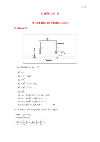 2- 12
CAPÍTULO II
SOLUCIÓN DE PROBLEMAS
Problema 2.1.
a) Calcular: pA - pB = ¿?
1
p
2
A
p
p
=
1
p
= 1
3
A
z g
p
ρ
−
2
p
=
4
p 3
p
= ( )
1 2
5
B
z z g
p
ρ
+ −
4
p
= 2
5
A
B
z g
p p
ρ
+
=
( )
( )
1 1 2 2
1 2 1 2
1 2 1 2
1 2
[ ] [ ]
[
...................
] [ ]
[ ] (1
... )
B A A B A
B A A B
A B A B
A B A B
p p z g z z g z g
p p g z z g z z
p p g z z g z z
p p g z z
ρ ρ ρ
ρ ρ
ρ ρ
ρ ρ
= − + − +
= − − + −
− = − − −
− = − −
b) Si el fluido A es un líquido y el fluido B es un gas:
[ ]
1 2
:
(1):
1
1
... .
1
.
. . .
B A
B B
A
A A A
Luego p p
De la ecuación
p
z z x g
p p
ρ
ρ
ρ
<<
   
− = − −
   
   
 