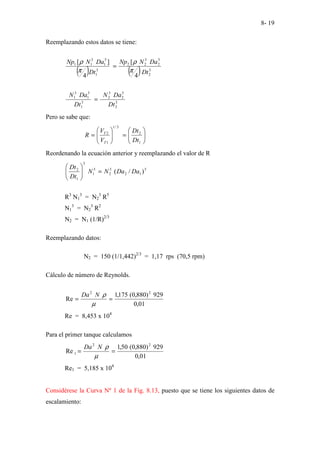 8- 19
Reemplazando estos datos se tiene:
( ) ( ) 3
2
5
2
3
2
2
3
1
5
1
3
1
1
4
[
4
]
[
Dt
Da
N
Np
Dt
Da
N
Np
π
ρ
π
ρ
=
3
2
5
2
3
2
3
1
5
1
3
1
Dt
Da
N
Dt
Da
N
=
Pero se sabe que:








=








=
1
2
3
/
1
1
2
Dt
Dt
V
V
R
T
T
Reordenando la ecuación anterior y reemplazando el valor de R
5
1
2
3
2
3
1
3
1
2
)
/
( Da
Da
N
N
Dt
Dt
=








R3
N1
3
= N2
3
R5
N1
3
= N2
3
R2
N2 = N1 (1/R)2/3
Reemplazando datos:
N2 = 150 (1/1,442)2/3
= 1,17 rps (70,5 rpm)
Cálculo de número de Reynolds.
01
,
0
929
)
880
,
0
(
175
,
1
Re
2
2
=
=
µ
ρ
N
Da
Re = 8,453 x 104
Para el primer tanque calculamos
01
,
0
929
)
880
,
0
(
50
,
1
Re
2
2
1 =
=
µ
ρ
N
Da
Re1 = 5,185 x 104
Considérese la Curva Nº 1 de la Fig. 8.13, puesto que se tiene los siguientes datos de
escalamiento:
 