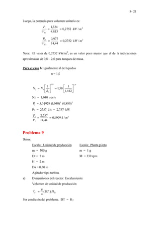 8- 21
Luego, la potencia para volumen unitario es:
2
1
1
/
2752
,
0
813
,
4
324
,
1
m
kW
V
P
T
=
=
2
2
21
/
2752
,
0
44
,
14
977
,
3
m
kW
V
P
T
=
=
Nota: El valor de 0,2752 kW/m2
, es un valor poco menor que el de la indicaciones
aproximadas de 0,8 – 2,0 para tanques de masa.
Para el caso b: Igualmente al de líquidos
n = 1,0
0
,
1
0
,
1
1
1
2
442
,
1
1
50
,
1
1






=






=
R
N
N
N2 = 1,040 rev/s
5
3
2 )
880
,
0
(
)
040
,
1
(
929
[
0
,
5
=
P
P2 = 2757 J/s = 2,757 kW
3
2
2
/
1909
,
0
44
,
14
757
,
2
m
k
V
P
=
=
Problema 9
Datos:
Escala: Unidad de producción Escala: Planta piloto
m = 500 g m = 1 g
Dt = 2 m M = 330 rpm
H = 2 m
Da = 0,60 m
Agitador tipo turbina
a) Dimensiones del reactor: Escalamiento:
Volumen de unidad de producción
1
1
1 )
(
4
T
T H
DT
V
π
=
Por condición del problema. DT = HT
 