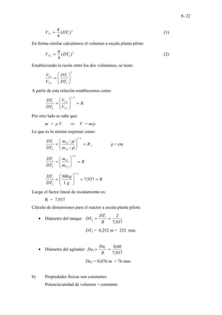 8- 22
3
1
1 )
(
4
DT
VT
π
= (1)
En forma similar calculamos el volumen a escala planta piloto
3
2
2 )
(
4
DT
VT
π
= (2)
Estableciendo la razón entre los dos volúmenes, se tiene:
3
2
1
2
1








=
DT
DT
V
V
T
T
A partir de esta relación establecemos como
R
V
V
DT
DT
T
T
=








=
3
/
1
2
1
2
1
Por otro lado se sabe que:
m = ρ V ⇒ V = m/ρ
Lo que es lo mismo expresar como:
R
m
m
DT
DT
T
T
=








=
3
/
1
2
1
2
1
/
/
ρ
ρ
, ρ = cte
R
m
m
DT
DT
T
T
=








=
3
/
1
2
1
2
1
R
g
g
DT
DT
=
=








= 937
,
7
1
500
3
/
1
2
1
Luego el factor lineal de escalamiento es:
R = 7,937
Cálculo de dimensiones para el reactor a escala planta piloto.
• Diámetro del tanque:
937
,
7
2
1
2 =
=
R
DT
DT
DT2 = 0,252 m = 252 mm.
• Diámetro del agitador:
937
,
7
60
,
0
1
2 =
=
R
Da
Da
Da2 = 0,076 m = 76 mm.
b) Propiedades físicas son constantes
Potencia/unidad de volumen = constante
 