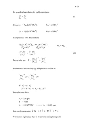 8- 23
De acuerdo a la condición del problema se tiene:
2
2
1
1
T
T V
p
V
p
= (I)
Donde: p1 = Np1 [ρ N1
3
Da1
5
], VT1 = (π/4)DT1
3
p2 = Np2 [ρ N2
3
Da2
5
], VT2 = (π/4)DT2
3
Reemplazando estos datos se tiene
=
3
1
5
1
3
1
1
)
(
)
4
(
]
[
DT
Da
N
Np
π
ρ
2
1
3
2
5
2
3
2
2
,
)
(
)
4
(
]
[
Np
Np
DT
Da
N
Np
=
π
ρ
=
3
1
5
1
3
1
)
(DT
Da
N
3
2
5
2
3
2
)
(DT
Da
N
(II)
Pero se sabe que: R = 







=








2
1
3
/
1
2
1
DT
DT
V
V
T
T
Reordenando la ecuación (II) y reemplazando el valor de
3
2
3
2
1
3
1
5
2
1
N
DT
DT
N
Da
Da








=








3
/
2
2
1
3
2
2
3
1
3
2
2
3
1
5
/ R
N
N
N
R
N
N
R
N
R
=
⇒
=
=
−
Reemplazando datos:
N2 = 330 rpm
R = 7,937
N1 = 330/ (7,937)2/3
---------- N1 = 82,93 rpm
Esto nos demuestra que: ↓
→
↑
↑
→
↓ N
Dt
ó
N
Dt
Verificamos régimen de flujo en el reactor a escala planta piloto
 