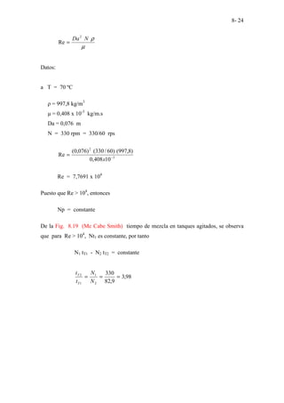 8- 24
µ
ρ
N
Da2
Re =
Datos:
a T = 70 ºC
ρ = 997,8 kg/m3
µ = 0,408 x 10-3
kg/m.s
Da = 0,076 m
N = 330 rpm = 330/60 rps
3
2
10
408
,
0
)
8
,
997
(
)
60
/
330
(
)
076
,
0
(
Re −
=
x
Re = 7,7691 x 104
Puesto que Re > 104
, entonces
Np = constante
De la Fig. 8.19 (Mc Cabe Smith) tiempo de mezcla en tanques agitados, se observa
que para Re > 104
, Nt1 es constante, por tanto
N1 tT1 - N2 tT2 = constante
98
,
3
9
,
82
330
2
1
1
2
=
=
=
N
N
t
t
T
T
 