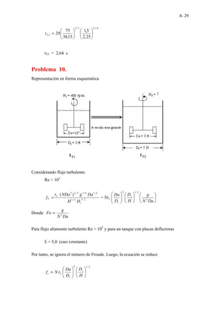 8- 29
6
/
11
3
/
2
2
25
,
2
5
,
1
15
,
38
75
29 











=
T
t
tT2 = 2,64 s
Problema 10.
Representación en forma esquemática
Considerando flujo turbulento
Re > 105
2
/
3
2
/
1
2
/
1
6
/
1
3
/
2
2
)
(
t
T
T
D
H
Da
g
NDa
t
f = = 



















Da
N
g
H
D
D
Da
Nt t
t
T 2
2
/
1
2
Donde
Da
N
g
Fo 2
=
Para flujo altamente turbulento Re > 105
y para un tanque con placas deflectoras
ft = 5,0 (casi constante)
Por tanto, se ignora el número de Froude. Luego, la ecuación se reduce
2
/
1
2














=
H
D
D
Da
t
N
f t
t
T
t
 