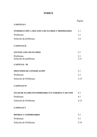 INDICE
Pagina
CAPITULO I
INTRODUCCIÓN A MECANICA DE FLUIDOS Y PROPIEDADES 1.1
Problemas 1.1
Solución de problemas 1.6
CAPITULO II
ESTÁTICA DE LOS FLUIDOS 2.1
Problemas 2.1
Solución de problemas 2.11
CAPITULO III
PRINCIPIOS DE CONSERVACIÓN 3.1
Problemas 3.1
Solución de Problemas 3.13
CAPITULO IV
FLUJO DE FLUIDO INCOMPRESIBLE EN TUBERÍAS Y DUCTOS 4.1
Problemas 4.1
Solución de Problemas 4.13
CAPITULO V
BOMBAS Y COMPRESORES 5.1
Problemas 5.1
Solución de Problemas 5.14
 