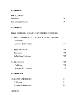 CAPITULO VI
FLUJO COMPRESI 6.1
Problemas 6.1
Solución de Problemas 6.4
CAPITULO VII
FLUJO DE FLUIDOS EN OBJETOS EN OBJETOS SUMERGIDOS
7.1. FLUJO A TRAVÉS DE LECHOS EMPACADOS O FLUIDIZADOS 7.1
Problemas 7.1
Solución de Problemas 7.10
7.2. SEDIMENTACIÓN 7.43
Problemas 7.43
Solución de Problemas 7.47
7.3. FILTRACIÓN 7.62
Problemas 7.62
Solución de Problemas 7.67
CAPITULO VIII
AGITACIÓN Y MEZCLADO 8.1
Problemas 8.1
Solución de Problemas 8.4
APENDICE
 