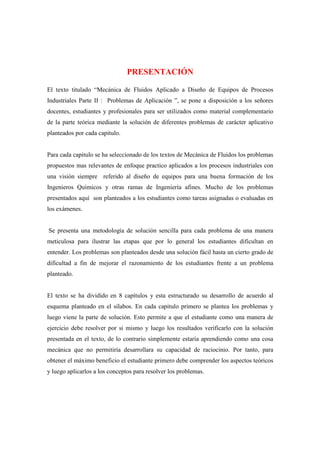 PRESENTACIÓN
El texto titulado “Mecánica de Fluidos Aplicado a Diseño de Equipos de Procesos
Industriales Parte II : Problemas de Aplicación ”, se pone a disposición a los señores
docentes, estudiantes y profesionales para ser utilizados como material complementario
de la parte teórica mediante la solución de diferentes problemas de carácter aplicativo
planteados por cada capitulo.
Para cada capitulo se ha seleccionado de los textos de Mecánica de Fluidos los problemas
propuestos mas relevantes de enfoque practico aplicados a los procesos industriales con
una visión siempre referido al diseño de equipos para una buena formación de los
Ingenieros Químicos y otras ramas de Ingeniería afines. Mucho de los problemas
presentados aquí son planteados a los estudiantes como tareas asignadas o evaluadas en
los exámenes.
Se presenta una metodología de solución sencilla para cada problema de una manera
meticulosa para ilustrar las etapas que por lo general los estudiantes dificultan en
entender. Los problemas son planteados desde una solución fácil hasta un cierto grado de
dificultad a fin de mejorar el razonamiento de los estudiantes frente a un problema
planteado.
El texto se ha dividido en 8 capítulos y esta estructurado su desarrollo de acuerdo al
esquema planteado en el sílabos. En cada capitulo primero se plantea los problemas y
luego viene la parte de solución. Esto permite a que el estudiante como una manera de
ejercicio debe resolver por si mismo y luego los resultados verificarlo con la solución
presentada en el texto, de lo contrario simplemente estaría aprendiendo como una cosa
mecánica que no permitiría desarrollara su capacidad de raciocinio. Por tanto, para
obtener el máximo beneficio el estudiante primero debe comprender los aspectos teóricos
y luego aplicarlos a los conceptos para resolver los problemas.
 