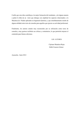 Confío que esta obra contribuya a la mejor formación del estudiante, y de alguna manera
a paliar la falta de un texto que abarque con amplitud los aspectos relacionados a la
Mecánica de Fluidos aplicados en Ingeniería Química, y que simultáneamente resulte de
alguna utilidad como texto de consulta para aquellos que ejercen su actividad profesional.
Finalmente, los autores estarán muy reconocidos por su utilización como texto de
consulta y muy gustoso recibirán sus críticas y comentarios, lo que permitirá mejorar el
contenido para futuras ediciones.
LOS AUTORES
Cipriano Mendoza Rojas
Edith Cisneros Gómez
Ayacucho, Junio 2012
 