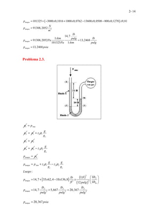 2- 14
( )
2
101325 3000 0,1016 1000 0,0762 13600 0,0508 800 0,1270 9,81
91308,2052
14,7
1
91308,2052 13,2468
101325 1
13,2468
tanque
tanque
tanque
tanque
p x x x x x
N
p
m
lb
Atm lb
pulg
p Pa
Pa Atm pulg
p psia
= + − + − −
=
= =
=
Problema 2.3.
1
p
2
Atm
p
p
=
1
p
= 1 1
3
c
g
z
g
p
ρ
+
2
p
=
4
p 3
p
= 2 2
4
c
tanque
g
z
g
p p
ρ
−
=
[ ]
( )
( )
1 1 2 2
2
2
2
2 2 2
:
1
1
14,7 35 62,4 10 136,8
1
12
14,7 5,667 20,367
20,367
tanque Atm
c c
f
tanque
m
f f f
tanque
tanque
g g
p p z z
g g
Luego
lb
ft
lb
p x x x
ft lb
pulg
lb lb lb
p
pulg pulg pulg
p psia
ρ ρ
= + −
 
= + −  
 
= + =
=
 