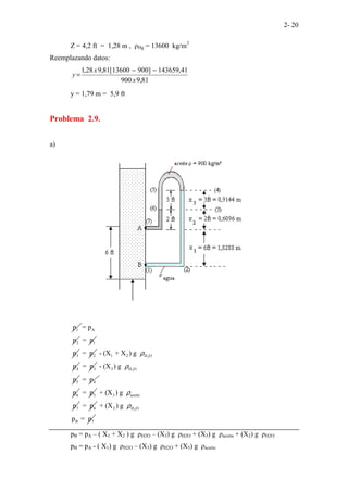 2- 20
Z = 4,2 ft = 1,28 m , ρHg = 13600 kg/m3
Reemplazando datos:
81
,
9
900
41
,
143659
]
900
13600
[
81
,
9
28
,
1
x
x
y
−
−
=
y = 1,79 m = 5,9 ft
Problema 2.9.
a)
1
p A
2
= p
p 1
= p
3
p 2
= p 2
1 2 H O
4
- (X + X ) g
p
ρ
3
= p 2
3 H O
5
- (X ) g
p
ρ
4
= p
6
p 5
= p 3 aceite
7
+ (X ) g
p
ρ
6
= p 2
2 H O
B 7
+ (X ) g
p = p
ρ
pB = pA – ( X1 + X2 ) g ρH2O – (X3) g ρH2O + (X3) g ρaceite + (X2) g ρH2O
pB = pA - ( X1) g ρH2O – (X3) g ρH2O + (X3) g ρaceite
 