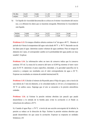 1- 5
W (lb) 0,22 0,66 1,10 1,54 2,20
ω(rps) 0,53 1,59 2,79 3,83 5,49
b) Un líquido de viscosidad desconocida se coloca en el mismo viscosímetro del enciso
(a), y se obtienen los datos que se muestran enseguida. Determinar la viscosidad de
este líquido.
W(lb) 0,04 0,11 0,22 0,33 0,44
ω(rps) 0,72 1,89 3,73 5,44 7,42
Problema 1.13. Un tanque cilíndrico abierto contiene 4 m3
de agua a 40 o
C. Durante el
periodo de 4 horas la temperatura del agua varía desde 40 o
F a 90 o
F. Haciendo uso de
los datos para el agua determine cuanto volumen de agua cambiara. Para un tanque de
diámetro de 2 pies, el corresponder cambio en la profundidad del agua podría ser muy
notable?. Explicar.
Problema 1.14. La información sobre un tarro de conserva indica que la conserva
contiene 335 ml. La masa de la conserva del tarro es 0,369 kg mientras el tarro vacio
pesa 0,153 N. determine el peso especifico, densidad, y la gravedad especifica de la
conserva y compare sus resultados con el valor correspondiente de agua a 20 o
C.
Expresar sus resultados en sistema de unidad internacional SI.
Problema 1.15. Calcular el número de Reynolds para el flujo de agua y aire a través de
una tubería de 3 mm de diámetro, si la velocidad media es 3,0 m/s y la temperatura es
30 o
C en ambos casos. Suponga que el aire se encuentra a la presión atmosférica
estándar.
Problema 1.16. a) Estimar la presión mínima absoluta (en pascal) que puede
desarrollarse a la entrada de la bomba para evitar la cavitación si el fluido es
tetracloruro de carbono a 20 o
C.
b). Cuando el agua fluye a 70 o
C a través de una sección convergente de la tubería, la
presión se reduce en la dirección de flujo. Estimar la presión mínima absoluta que
puede desarrollarse sin que cause la cavitación. Expresar su respuesta en unidades
británicas y SI
 