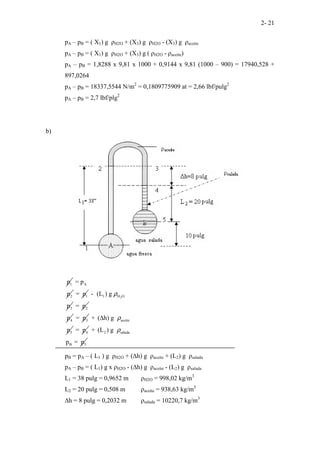 2- 21
pA – pB = ( X1) g ρH2O + (X3) g ρH2O - (X3) g ρaceite
pA – pB = ( X1) g ρH2O + (X3) g ( ρH2O - ρaceite)
pA – pB = 1,8288 x 9,81 x 1000 + 0,9144 x 9,81 (1000 – 900) = 17940,528 +
897,0264
pA – pB = 18337,5544 N/m2
= 0,1809775909 at = 2,66 lbf/pulg2
pA – pB = 2,7 lbf/plg2
b)
1
p A
2
= p
p 1
= p 2
1 H O
3
- (L ) g
p
ρ
2
= p
4
p 3
= p aceite
5
+ ( h) g
p
ρ
∆
4
= p 2 salada
B 5
+ (L ) g
p = p
ρ
pB = pA – ( L1 ) g ρH2O + (∆h) g ρaceite + (L2) g ρsalada
pA – pB = ( L1) g x ρH2O - (∆h) g ρaceite - (L2) g ρsalada
L1 = 38 pulg = 0,9652 m ρH2O = 998,02 kg/m3
L2 = 20 pulg = 0,508 m ρaceite = 938,63 kg/m3
∆h = 8 pulg = 0,2032 m ρsalada = 10220,7 kg/m3
 