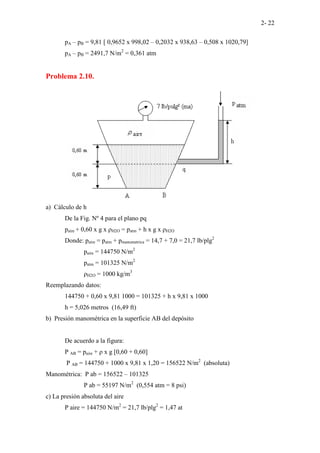 2- 22
pA – pB = 9,81 [ 0,9652 x 998,02 – 0,2032 x 938,63 – 0,508 x 1020,79]
pA – pB = 2491,7 N/m2
= 0,361 atm
Problema 2.10.
a) Cálculo de h
De la Fig. Nº 4 para el plano pq
paire + 0,60 x g x ρH2O = patm + h x g x ρH2O
Donde: paire = patm + pmanometrica = 14,7 + 7,0 = 21,7 lb/plg2
paire = 144750 N/m2
patm = 101325 N/m2
ρH2O = 1000 kg/m3
Reemplazando datos:
144750 + 0,60 x 9,81 1000 = 101325 + h x 9,81 x 1000
h = 5,026 metros (16,49 ft)
b) Presión manométrica en la superficie AB del depósito
De acuerdo a la figura:
P AB = paire + ρ x g [0,60 + 0,60]
P AB = 144750 + 1000 x 9,81 x 1,20 = 156522 N/m2
(absoluta)
Manométrica: P ab = 156522 – 101325
P ab = 55197 N/m2
(0,554 atm = 8 psi)
c) La presión absoluta del aire
P aire = 144750 N/m2
= 21,7 lb/plg2
= 1,47 at
 