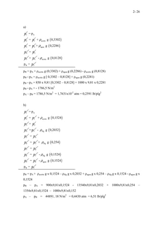 2- 26
a)
1
p A
2
= p
p 1
= p ( )
aceite
3
+ g 0,3302
p
ρ
2
= p ( )
agua
4
+ g 0,2286
p
ρ
3
= p
5
p 4
= p ( )
aceite
B 5
- g 0,8128
p = p
ρ
pB = pA + ρaceite g (0,3302) + ρagua g (0,2286) - ρaceite g (0,8128)
pB - pA = ρaceite g [ 0,3302 – 0,8128] + ρagua g (0,2281)
pB - pA = 850 x 9,81 [0,3302 – 0,8128] + 1000 x 9,81 x 0,2281
pB - pA = - 1786,5 N/m2
pA – pB = 1786,5 N/m2
= 1,7631x10-2
atm = 0,2591 lb/plg2
b)
1
p A
2
= p
p 1
= p ( )
aceite
3
+ g 0,1524
p
ρ
2
= p
4
p 3
= p ( )
Hg
5
- g 0,2032
p
ρ
4
= p
6
p 5
= p ( )
Hg
7
+ g 0,254
p
ρ
6
= p
8
p 7
= p ( )
Hg
9
- g 0,1524
p
ρ
8
= p ( )
agua
B 9
- g 0,1524
p = p
ρ
pB = pA + ρaceite g x 0,1524 – ρHg g x 0,2032 + ρagua g x 0,254 – ρHg g x 0,1524 - ρagua g x
0,1524
pB – pA = 900x9,81x0,1524 - 13540x9,81x0,2032 + 1000x9,81x0,254 –
1354x9,81x0,1524 – 1000x9,81x0,152
pA – pB = 44891, 18 N/m2
= 0,4430 atm = 6,51 lb/plg2
 