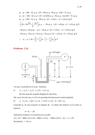2- 29
p2 – p1 = [Ho – h] ρ1 g + (X + ∆X) ρ1 g – Ho ρ2 g – (∆X + X ) ρ2 g
p2 – p1 = [Ho – h] ρ1 g + (X + (a/A)X) ρ1 g – Ho ρ2 g – ((a/A)X + X ) ρ2 g
p2 – p1 = [Ho – h] ρ1 g – Ho ρ2 g + [(1 + a/A) ρ1 – (1 + a/A) ρ2 ]g X
=
( )
1 2
1 2 1 2
1
[(1 + a/A) - (1 + a/A) ]g X
Ho Ho g Ho g
ρ ρ
ρ ρ ρ ρ
ρ
−
 
− − +
 
 
= g
Ho
g
Ho
g
Ho 2
2
1
1 )
( ρ
ρ
ρ
ρ −
−
− + [(1 + a/A) ρ1 – (1 + a/A) ρ2 ]g X
= 1 1 2 2 1 2
[(1 + a/A) - (1 + a/A) ]g X
Ho g Ho g Ho g Ho g
ρ ρ ρ ρ ρ ρ
− + − +
X
g
A
a
A
a
p
p
p 











−
−






+
=
∆
=
−
∴ 2
1
1
2 1
1 ρ
ρ
Problema 2.16.
1er caso: La presión en A es po. Entonces
a) B
o
m
o
o
o p
h
h
h
h
p +
−
+
=
+ )
( 2
1
2 γ
γ
γ
De esta ecuación se puede despejar el valor de h2
2do. caso: En este caso, si ∆ h es lo que baja el menisco por la rama izquierda
b) B
o
m
o
o p
h
h
h
h
h
h
h
p +
∆
−
−
+
∆
+
=
∆
+
+ )
(
)
2
(
)
( 2
1
2
1 γ
γ
γ
Conocido h2, de esta ecuación se despeja ∆h. La altura del menisco en la escala es
entonces
h = h2 + ∆h
Aplicación numérica: La ecuación (a) se escribe
2,5 x 105
+ 9800 x 0,9 x 0,4 = 9800 x 13,6 h2 + 9800 x 0,9 (2 – h2) + 1,1 x 105
De donde h2 = 1,01 m.
 