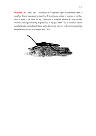 1- 6
Problema 1.17. (a) El agua muestrado en la siguiente figura es soportado sobre la
superficie de una laguna por la superficie de tensión que actúa a lo largo de la interfase
entre el agua y las patas de lug. Determine la longitud mínima de esta interfase
necesario para soportar el bug. Suponer que el bug pesa 1x10-4
N y la fuerza de tensión
superficial actúa verticalmente hacia arriba. (b) repetir parte (a) si la tensión superficial
fuera el soporte de una persona que pesa 750 N
 