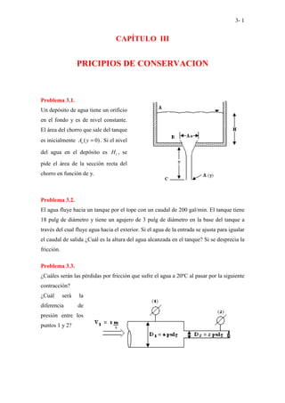 3- 1
CAPÍTULO III
PRICIPIOS DE CONSERVACION
Problema 3.1.
Un depósito de agua tiene un orificio
en el fondo y es de nivel constante.
El área del chorro que sale del tanque
es inicialmente ( 0)
o
A y = . Si el nivel
del agua en el depósito es 1
H , se
pide el área de la sección recta del
chorro en función de y.
Problema 3.2.
El agua fluye hacia un tanque por el tope con un caudal de 200 gal/min. El tanque tiene
18 pulg de diámetro y tiene un agujero de 3 pulg de diámetro en la base del tanque a
través del cual fluye agua hacia el exterior. Si el agua de la entrada se ajusta para igualar
el caudal de salida ¿Cuál es la altura del agua alcanzada en el tanque? Si se desprecia la
fricción.
Problema 3.3.
¿Cuáles serán las pérdidas por fricción que sufre el agua a 20ºC al pasar por la siguiente
contracción?
¿Cuál será la
diferencia de
presión entre los
puntos 1 y 2?
 