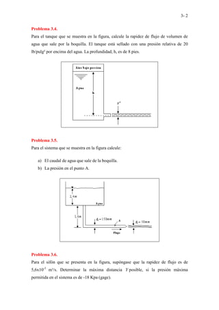 3- 2
Problema 3.4.
Para el tanque que se muestra en la figura, calcule la rapidez de flujo de volumen de
agua que sale por la boquilla. El tanque está sellado con una presión relativa de 20
lb/pulg² por encima del agua. La profundidad, h, es de 8 pies.
Problema 3.5.
Para el sistema que se muestra en la figura calcule:
a) El caudal de agua que sale de la boquilla.
b) La presión en el punto A.
Problema 3.6.
Para el sifón que se presenta en la figura, supóngase que la rapidez de flujo es de
5,6x10-3
m³/s. Determinar la máxima distancia Y posible, si la presión máxima
permitida en el sistema es de -18 Kpa (gage).
 