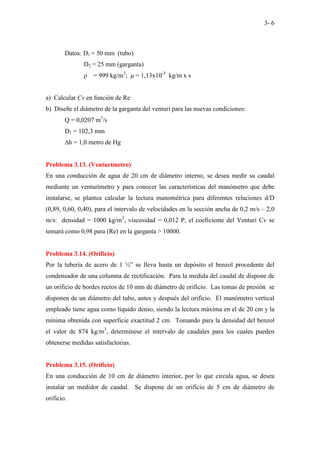 3- 6
Datos: D1 = 50 mm (tubo)
D2 = 25 mm (garganta)
ρ = 999 kg/m3
; µ = 1,13x10-3
kg/m x s
a) Calcular Cv en función de Re
b) Diseñe el diámetro de la garganta del venturi para las nuevas condiciones:
Q = 0,0207 m3
/s
D1 = 102,3 mm
∆h = 1,0 metro de Hg
Problema 3.13. (Venturímetro)
En una conducción de agua de 20 cm de diámetro interno, se desea medir su caudal
mediante un venturímetro y para conocer las características del manómetro que debe
instalarse, se plantea calcular la lectura manométrica para diferentes relaciones d/D
(0,89, 0,60, 0,40), para el intervalo de velocidades en la sección ancha de 0,2 m/s – 2,0
m/s: densidad = 1000 kg/m3
, viscosidad = 0,012 P, el coeficiente del Venturi Cv se
tomará como 0,98 para (Re) en la garganta > 10000.
Problema 3.14. (Orificio)
Por la tubería de acero de 1 ½” se lleva hasta un depósito el benzol procedente del
condensador de una columna de rectificación. Para la medida del caudal de dispone de
un orificio de bordes rectos de 10 mm de diámetro de orificio. Las tomas de presión se
disponen de un diámetro del tubo, antes y después del orificio. El manómetro vertical
empleado tiene agua como líquido denso, siendo la lectura máxima en el de 20 cm y la
mínima obtenida con superficie exactitud 2 cm. Tomando para la densidad del benzol
el valor de 874 kg/m3
, determínese el intervalo de caudales para los cuales pueden
obtenerse medidas satisfactorias.
Problema 3.15. (Orificio)
En una conducción de 10 cm de diámetro interior, por lo que circula agua, se desea
instalar un medidor de caudal. Se dispone de un orificio de 5 cm de diámetro de
orificio.
 