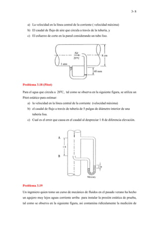 3- 8
a) La velocidad en la línea central de la corriente ( velocidad máxima)
b) El caudal de flujo de aire que circula a través de la tubería, y
c) El esfuerzo de corte en la pared considerando un tubo liso.
Problema 3.18 (Pitot)
Para el agua que circula a 20o
C, tal como se observa en la siguiente figura, se utiliza un
Pitot estático para estimar:
a) la velocidad en la línea central de la corriente (velocidad máxima)
b) el caudal de flujo a través de tubería de 5 pulgas de diámetro interior de una
tubería lisa.
c) Cual es el error que causa en el caudal al despreciar 1 ft de diferencia elevación.
Problema 3.19
Un ingeniero quien tomo un curso de mecánico de fluidos en el pasado verano ha hecho
un agujero muy lejos aguas corriente arriba para instalar la presión estática de prueba,
tal como se observa en la siguiente figura, asi contamina ridículamente la medición de
 