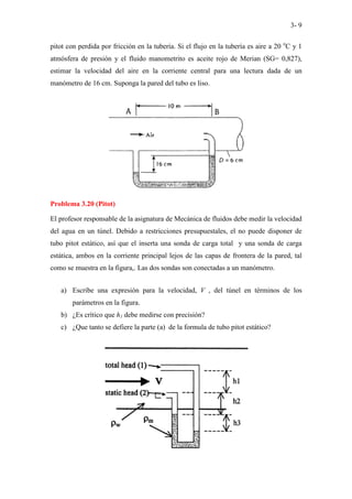 3- 9
pitot con perdida por fricción en la tubería. Si el flujo en la tubería es aire a 20 o
C y 1
atmósfera de presión y el fluido manometrito es aceite rojo de Merian (SG= 0,827),
estimar la velocidad del aire en la corriente central para una lectura dada de un
manómetro de 16 cm. Suponga la pared del tubo es liso.
Problema 3.20 (Pitot)
El profesor responsable de la asignatura de Mecánica de fluidos debe medir la velocidad
del agua en un túnel. Debido a restricciones presupuestales, el no puede disponer de
tubo pitot estático, así que el inserta una sonda de carga total y una sonda de carga
estática, ambos en la corriente principal lejos de las capas de frontera de la pared, tal
como se muestra en la figura,. Las dos sondas son conectadas a un manómetro.
a) Escribe una expresión para la velocidad, V , del túnel en términos de los
parámetros en la figura.
b) ¿Es crítico que h1 debe medirse con precisión?
c) ¿Que tanto se defiere la parte (a) de la formula de tubo pitot estático?
 