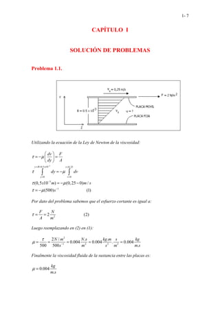 1- 7
CAPÍTULO I
SOLUCIÓN DE PROBLEMAS
Problema 1.1.
Utilizando la ecuación de la Ley de Newton de la viscosidad:
3
0,5 10 0,25
0 0
3
1
(0,5 10 ) (0,25
.....................
0) /
(5 ....
00) (1)
y B x v
y v
dv F
dy A
dy dv
x m m s
s
τ µ
τ µ
τ µ
τ µ
−
= = =
= =
−
−
 
= − =
 
 
= −
= − −
= −
∫ ∫
Por dato del problema sabemos que el esfuerzo cortante es igual a:
2
.....................
2 (2)
....
F N
A m
τ = =
Luego reemplazando en (2) en (1):
2
1 2 2 2
2 / . .
0.004 0.004 . 0.004
500 500 .
N m N s kg m s kg
s m s m m s
τ
µ −
= = = = =
Finalmente la viscosidad fluida de la sustancia entre las placas es:
0.004
.
kg
m s
µ =
 