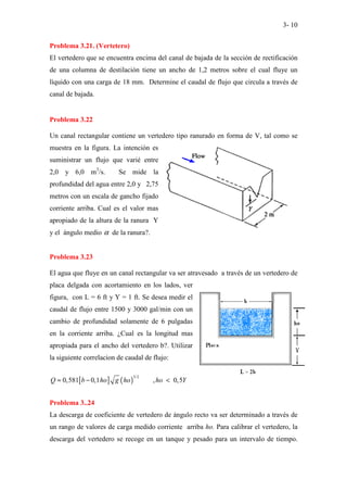 3- 10
Problema 3.21. (Vertetero)
El vertedero que se encuentra encima del canal de bajada de la sección de rectificación
de una columna de destilación tiene un ancho de 1,2 metros sobre el cual fluye un
líquido con una carga de 18 mm. Determine el caudal de flujo que circula a través de
canal de bajada.
Problema 3.22
Un canal rectangular contiene un vertedero tipo ranurado en forma de V, tal como se
muestra en la figura. La intención es
suministrar un flujo que varié entre
2,0 y 6,0 m3
/s. Se mide la
profundidad del agua entre 2,0 y 2,75
metros con un escala de gancho fijado
corriente arriba. Cual es el valor mas
apropiado de la altura de la ranura Y
y el ángulo medio α de la ranura?.
Problema 3.23
El agua que fluye en un canal rectangular va ser atravesado a través de un vertedero de
placa delgada con acortamiento en los lados, ver
figura, con L = 6 ft y Y = 1 ft. Se desea medir el
caudal de flujo entre 1500 y 3000 gal/min con un
cambio de profundidad solamente de 6 pulgadas
en la corriente arriba. ¿Cual es la longitud mas
apropiada para el ancho del vertedero b?. Utilizar
la siguiente correlacion de caudal de flujo:
[ ] ( )
3/2
0,581 0,1 , 0,5
Q b ho g ho ho Y
≈ − <
Problema 3..24
La descarga de coeficiente de vertedero de ángulo recto va ser determinado a través de
un rango de valores de carga medido corriente arriba ho. Para calibrar el vertedero, la
descarga del vertedero se recoge en un tanque y pesado para un intervalo de tiempo.
 